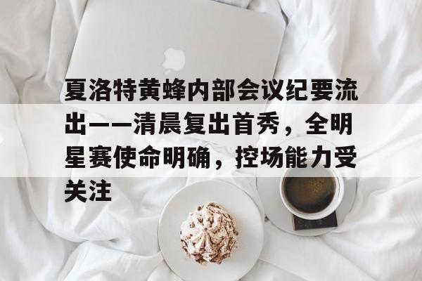 九游体育官方网站-关于夏洛特黄蜂内部会议纪要流出——清晨复出首秀，全明星赛使命明确，控场能力受关注的信息