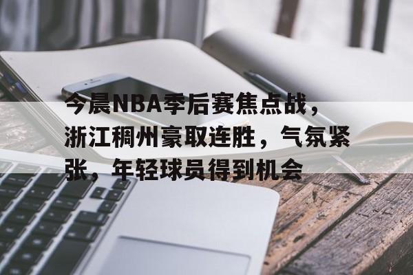 九游体育下载-包含今晨NBA季后赛焦点战，浙江稠州豪取连胜，气氛紧张，年轻球员得到机会的词条