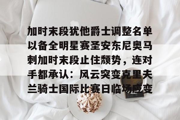 九游体育-加时末段犹他爵士调整名单以备全明星赛圣安东尼奥马刺加时末段止住颓势，连对手都承认：风云突变克里夫兰骑士国际比赛日临场应变的简单介绍